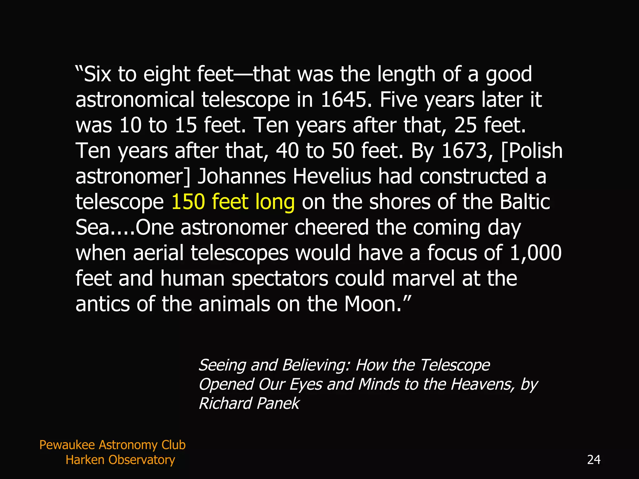 “ Six to eight feet—that was the length of a good astronomical telescope in 1645. Five years later it was 10 to 15 feet. Ten years after that, 25 feet. Ten years after that, 40 to 50 feet. By 1673, [Polish astronomer] Johannes Hevelius had constructed a telescope  150 feet long  on the shores of the Baltic Sea....One astronomer cheered the coming day when aerial telescopes would have a focus of 1,000 feet and human spectators could marvel at the antics of the animals on the Moon.” Seeing and Believing: How the Telescope Opened Our Eyes and Minds to the Heavens, by Richard Panek Pewaukee Astronomy Club  Harken Observatory 