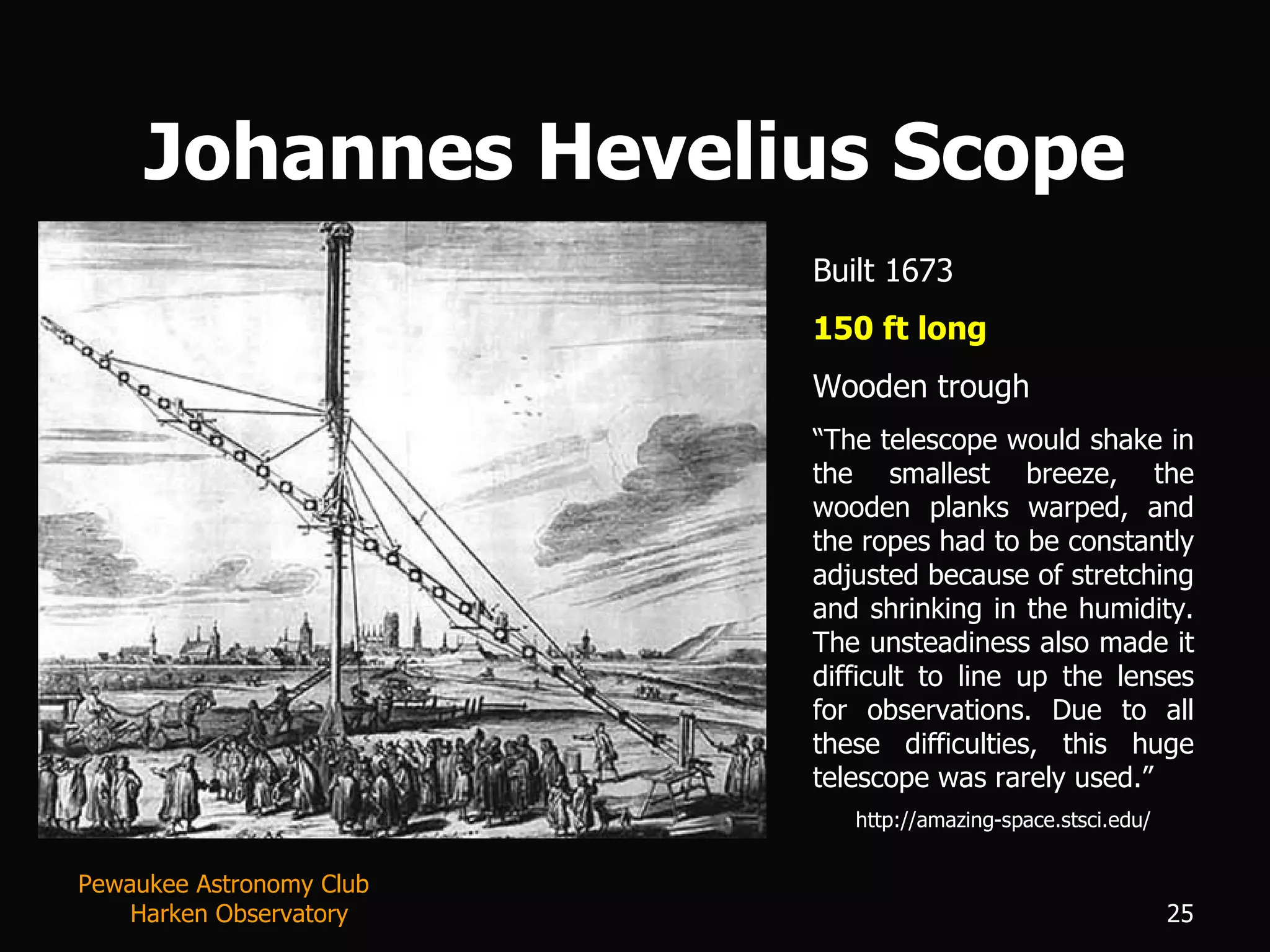 Johannes Hevelius Scope Built 1673 150 ft long Wooden trough “ The telescope would shake in the smallest breeze, the wooden planks warped, and the ropes had to be constantly adjusted because of stretching and shrinking in the humidity. The unsteadiness also made it difficult to line up the lenses for observations. Due to all these difficulties, this huge telescope was rarely used.” http://amazing-space.stsci.edu/ Pewaukee Astronomy Club  Harken Observatory 