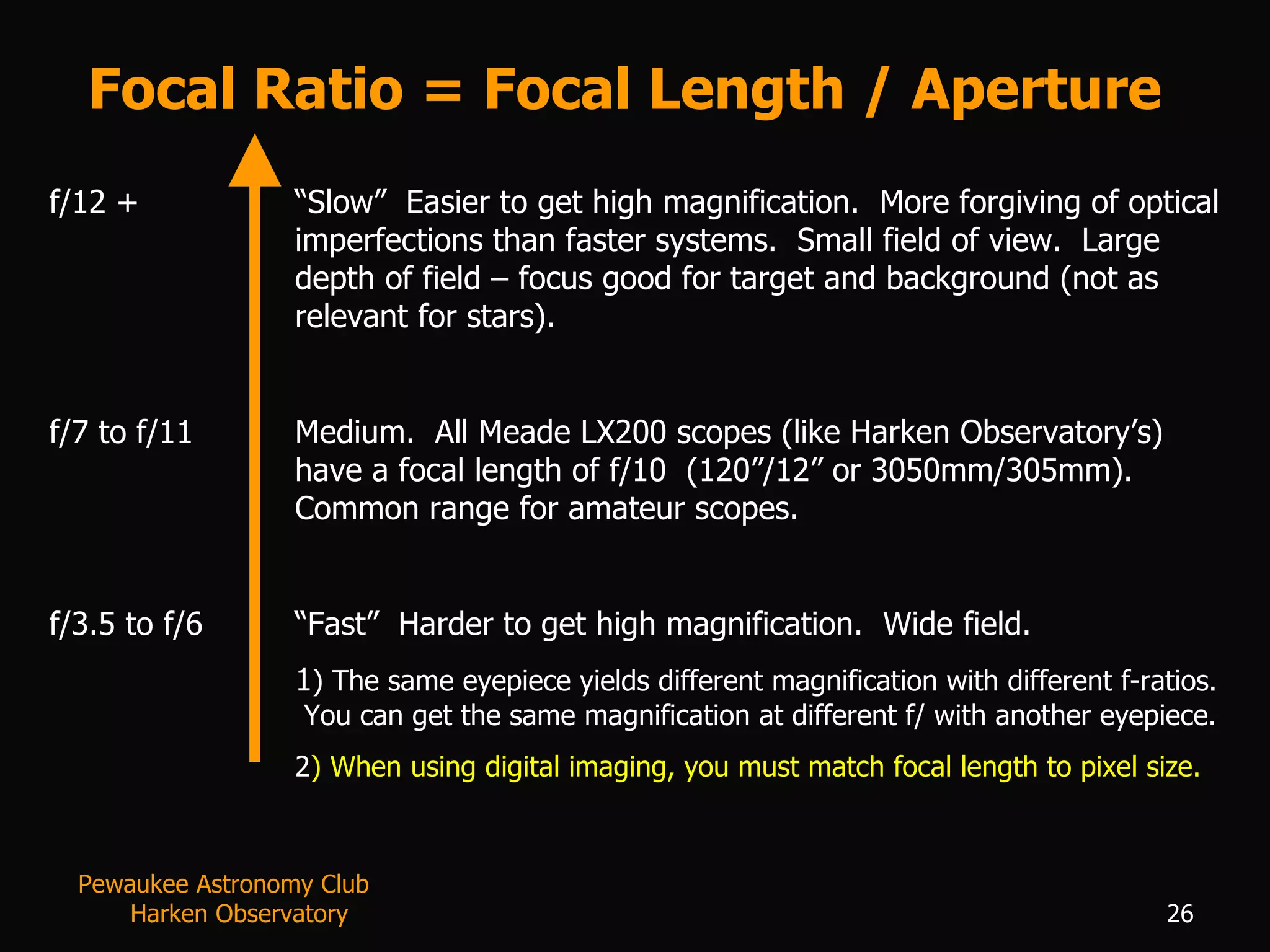 Focal Ratio = Focal Length / Aperture f/12 + “Slow”  Easier to get high magnification.  More forgiving of optical imperfections than faster systems.  Small field of view.  Large depth of field – focus good for target and background (not as relevant for stars). f/7 to f/11 Medium.  All Meade LX200 scopes (like Harken Observatory’s) have a focal length of f/10  (120”/12” or 3050mm/305mm).  Common range for amateur scopes. f/3.5 to f/6 “Fast”  Harder to get high magnification.  Wide field. 1 ) The same eyepiece yields different magnification with different f-ratios.  You can get the same magnification at different f/ with another eyepiece. 2 ) When using digital imaging, you must match focal length to pixel size. Pewaukee Astronomy Club  Harken Observatory 
