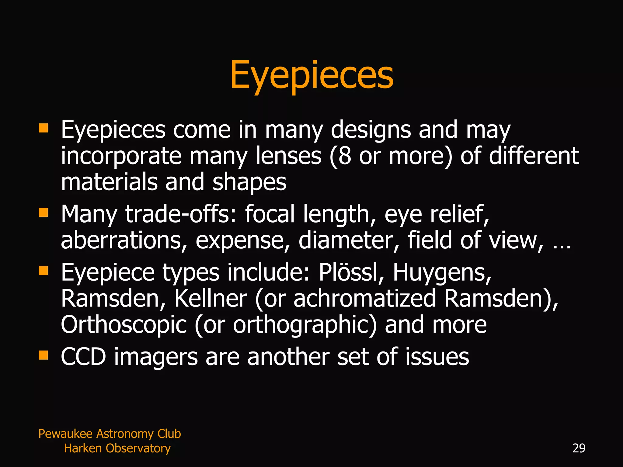 Eyepieces Eyepieces come in many designs and may incorporate many lenses (8 or more) of different materials and shapes Many trade-offs: focal length, eye relief, aberrations, expense, diameter, field of view, … Eyepiece types include: Plössl, Huygens, Ramsden, Kellner (or achromatized Ramsden), Orthoscopic (or orthographic) and more  CCD imagers are another set of issues Pewaukee Astronomy Club  Harken Observatory 