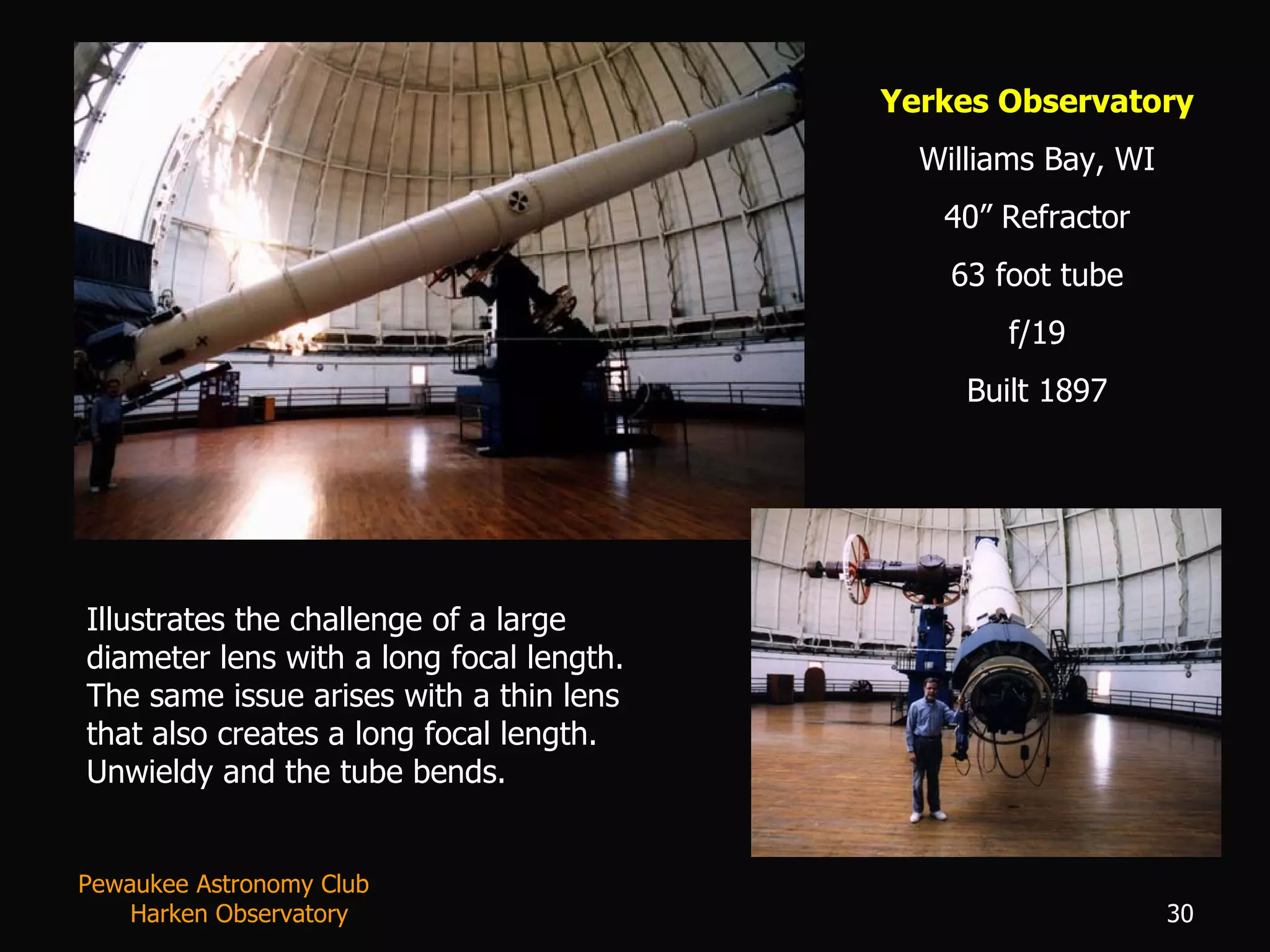 Yerkes Observatory Williams Bay, WI 40” Refractor 63 foot tube f/19 Built 1897 Illustrates the challenge of a large diameter lens with a long focal length.  The same issue arises with a thin lens that also creates a long focal length.  Unwieldy and the tube bends. Pewaukee Astronomy Club  Harken Observatory 