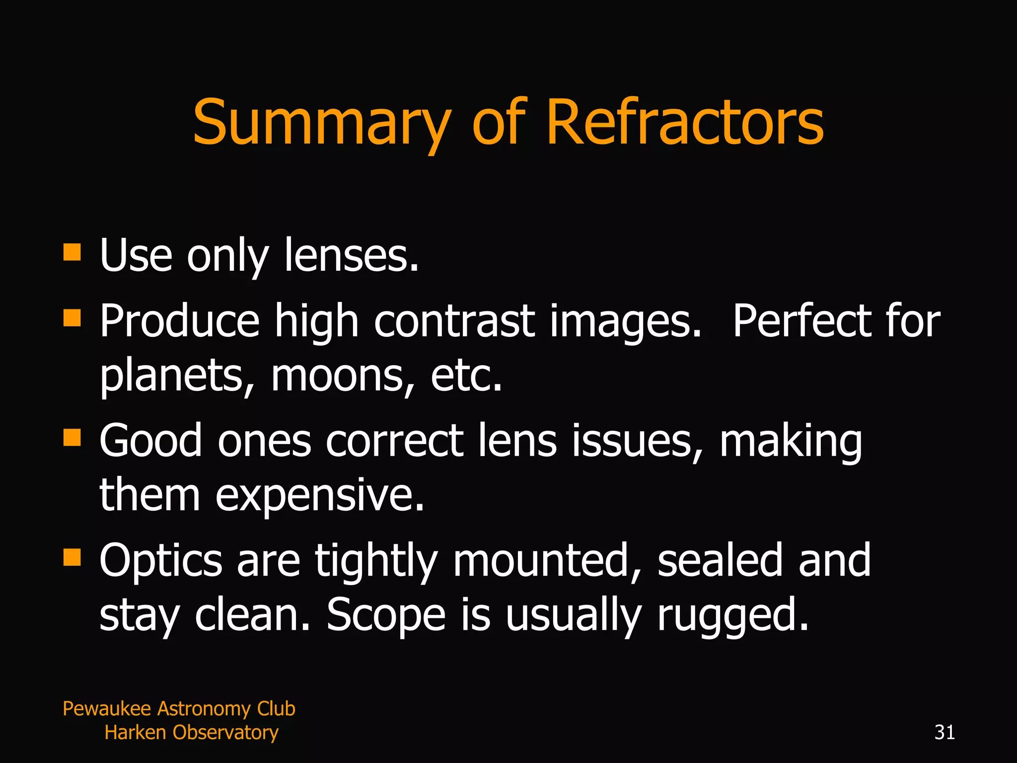 Summary of Refractors Use only lenses. Produce high contrast images.  Perfect for planets, moons, etc. Good ones correct lens issues, making them expensive. Optics are tightly mounted, sealed and stay clean. Scope is usually rugged. Pewaukee Astronomy Club  Harken Observatory 