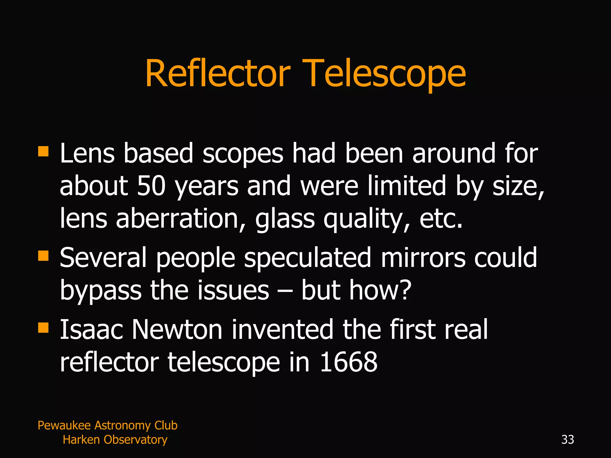 Reflector Telescope Lens based scopes had been around for about 50 years and were limited by size, lens aberration, glass quality, etc. Several people speculated mirrors could bypass the issues – but how? Isaac Newton invented the first real reflector telescope in 1668 Pewaukee Astronomy Club  Harken Observatory 