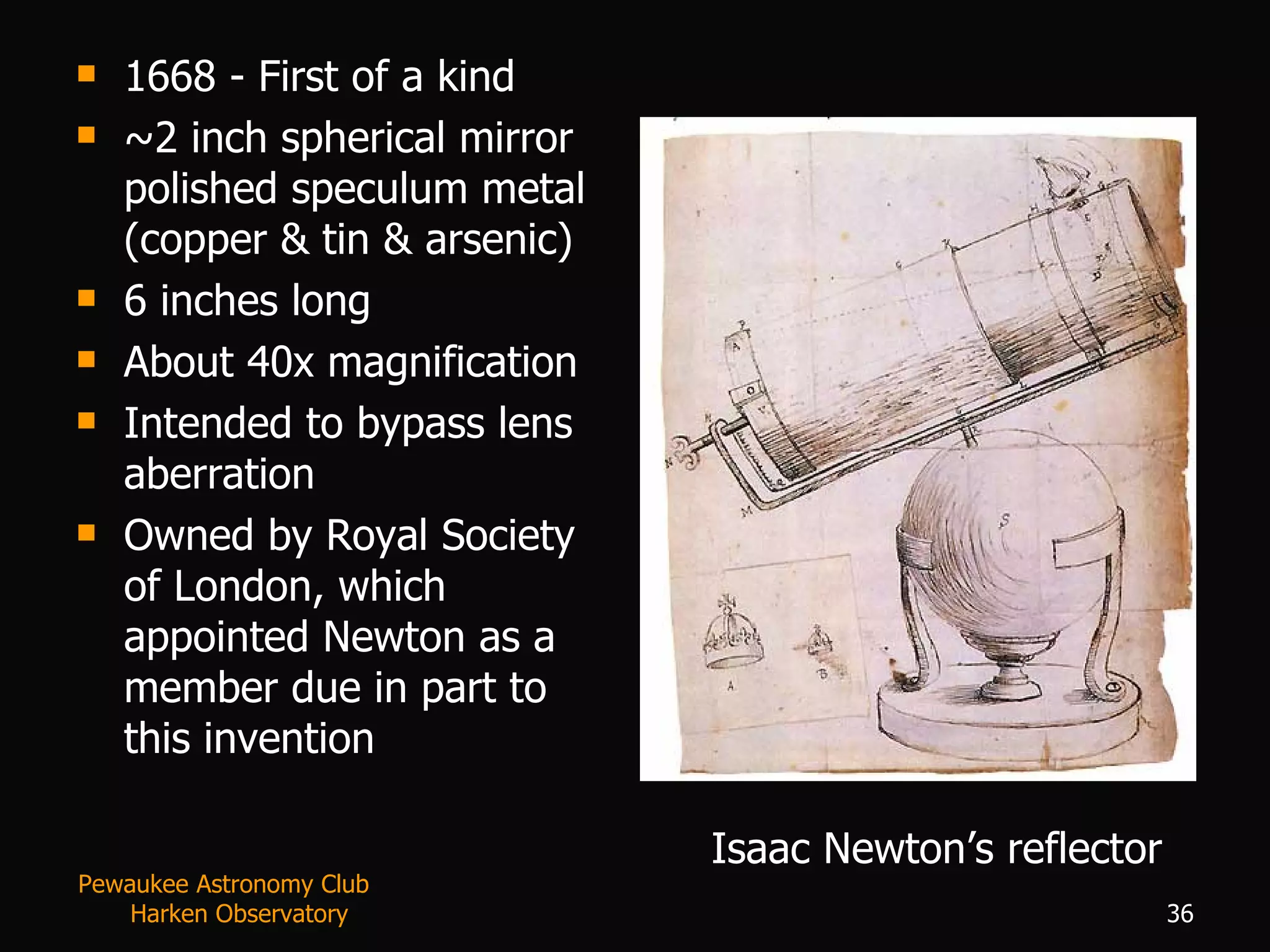 1668 - First of a kind ~2 inch spherical mirror polished speculum metal (copper & tin & arsenic) 6 inches long About 40x magnification Intended to bypass lens aberration Owned by Royal Society of London, which appointed Newton as a member due in part to this invention Isaac Newton’s reflector Pewaukee Astronomy Club  Harken Observatory 
