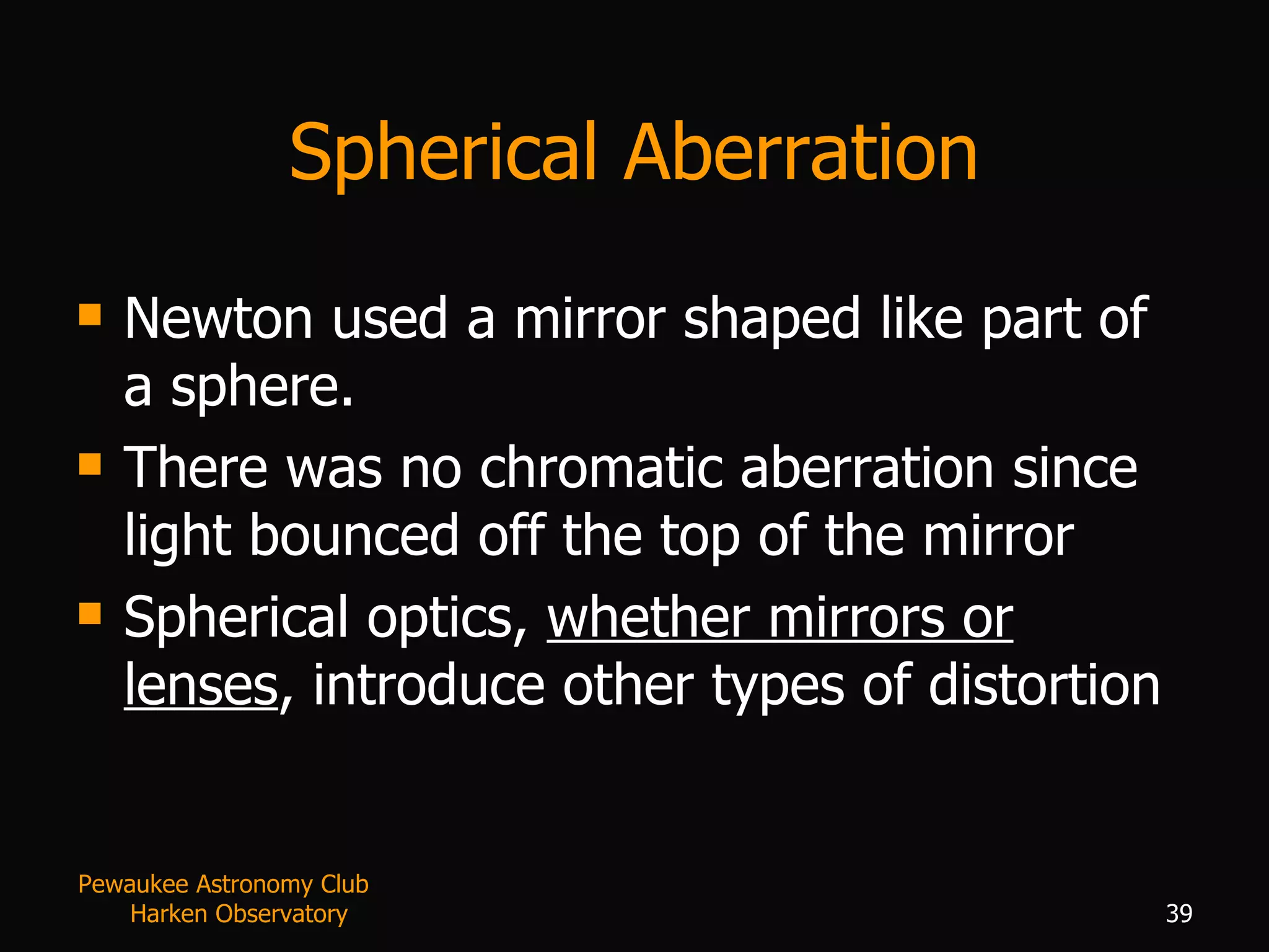 Spherical Aberration Newton used a mirror shaped like part of a sphere. There was no chromatic aberration since light bounced off the top of the mirror Spherical optics,  whether mirrors or lenses , introduce other types of distortion Pewaukee Astronomy Club  Harken Observatory 