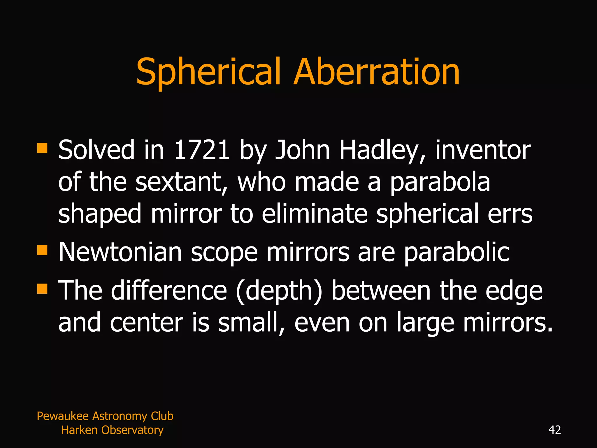 Spherical Aberration Solved in 1721 by John Hadley, inventor of the sextant, who made a parabola shaped mirror to eliminate spherical errs Newtonian scope mirrors are parabolic The difference (depth) between the edge and center is small, even on large mirrors. Pewaukee Astronomy Club  Harken Observatory 