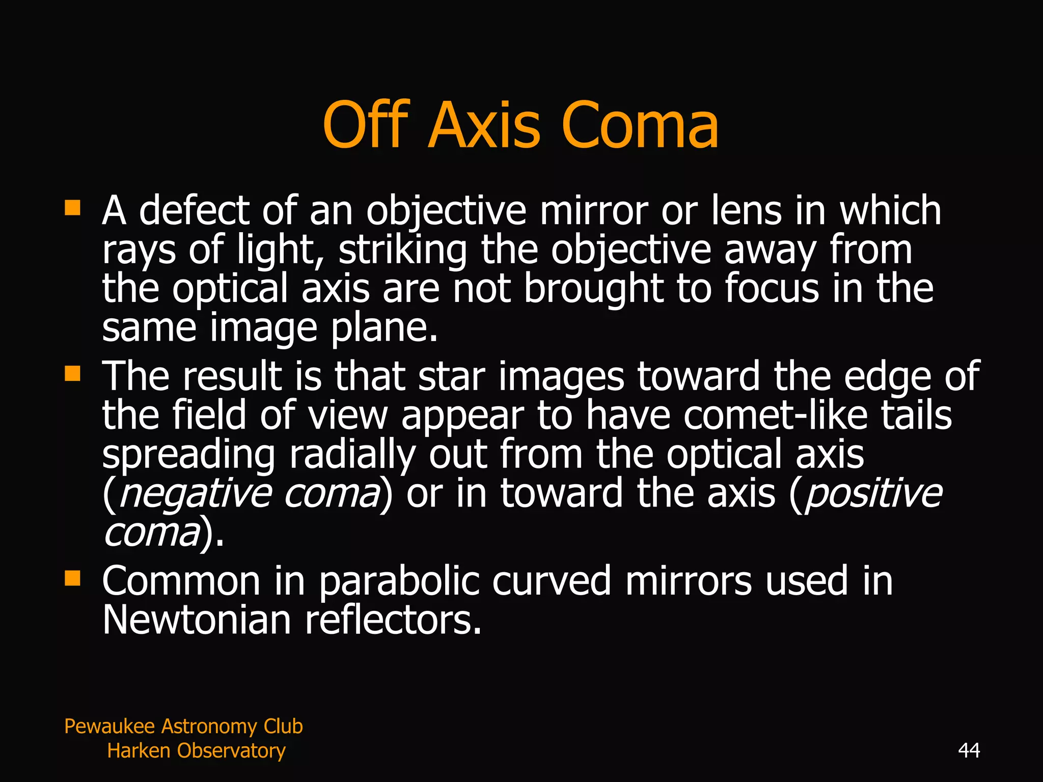 Off Axis Coma A defect of an objective mirror or lens in which rays of light, striking the objective away from the optical axis are not brought to focus in the same image plane.  The result is that star images toward the edge of the field of view appear to have comet-like tails spreading radially out from the optical axis ( negative coma ) or in toward the axis ( positive coma ).  Common in parabolic curved mirrors used in Newtonian reflectors. Pewaukee Astronomy Club  Harken Observatory 