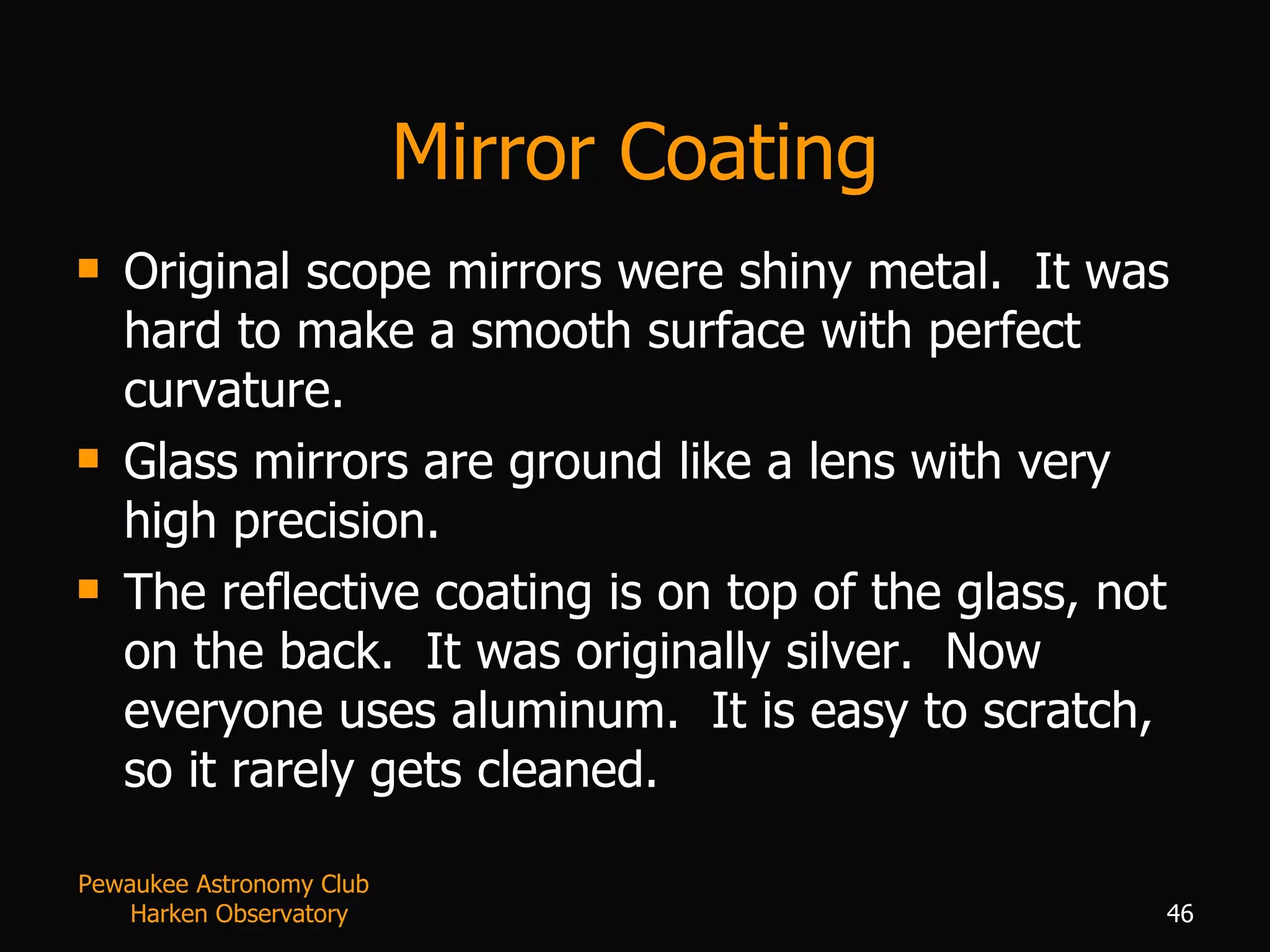 Mirror Coating Original scope mirrors were shiny metal.  It was hard to make a smooth surface with perfect curvature. Glass mirrors are ground like a lens with very high precision. The reflective coating is on top of the glass, not on the back.  It was originally silver.  Now everyone uses aluminum.  It is easy to scratch, so it rarely gets cleaned. Pewaukee Astronomy Club  Harken Observatory 