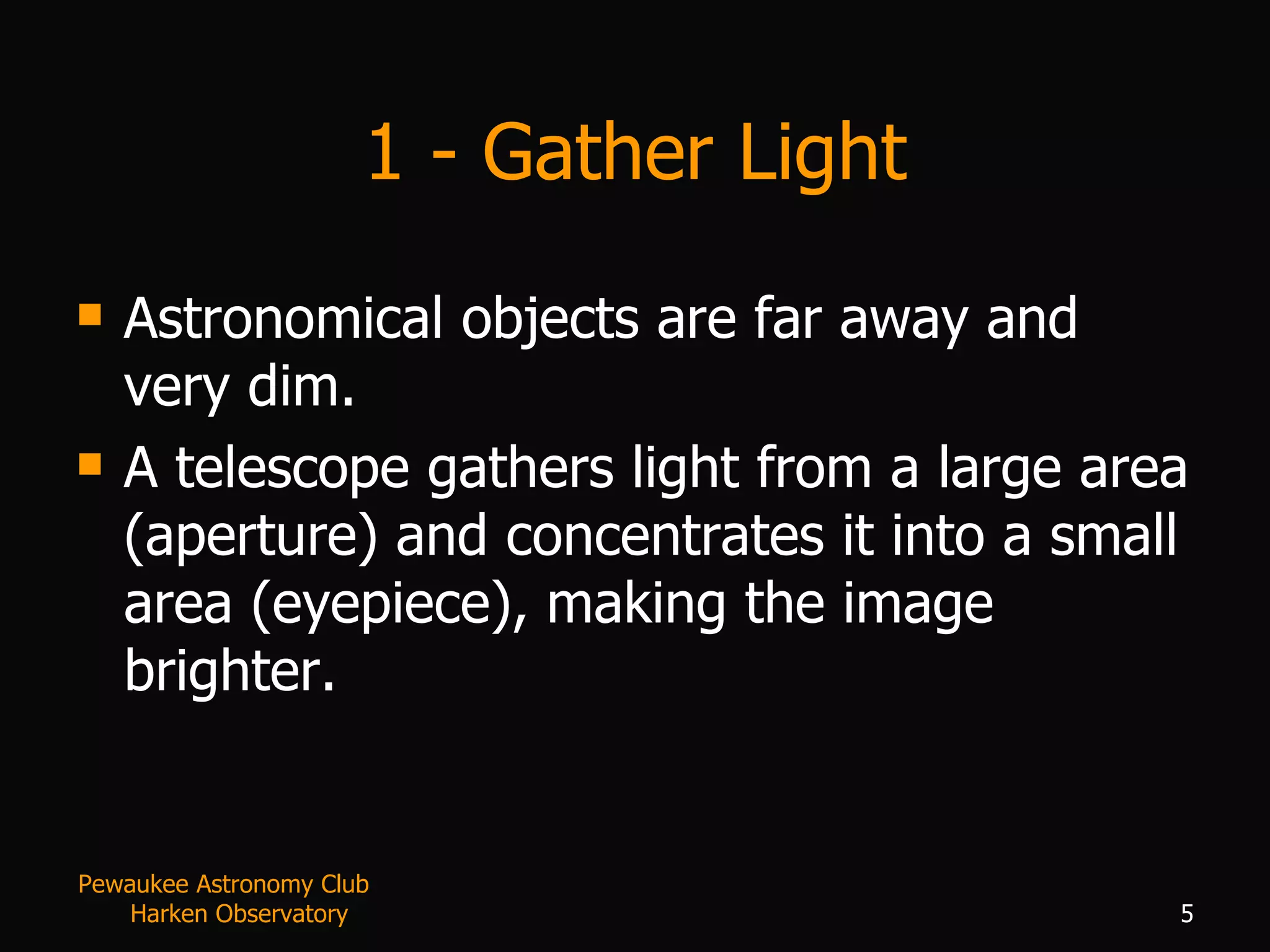 1 - Gather Light Astronomical objects are far away and very dim. A telescope gathers light from a large area (aperture) and concentrates it into a small area (eyepiece), making the image brighter.  Pewaukee Astronomy Club  Harken Observatory 