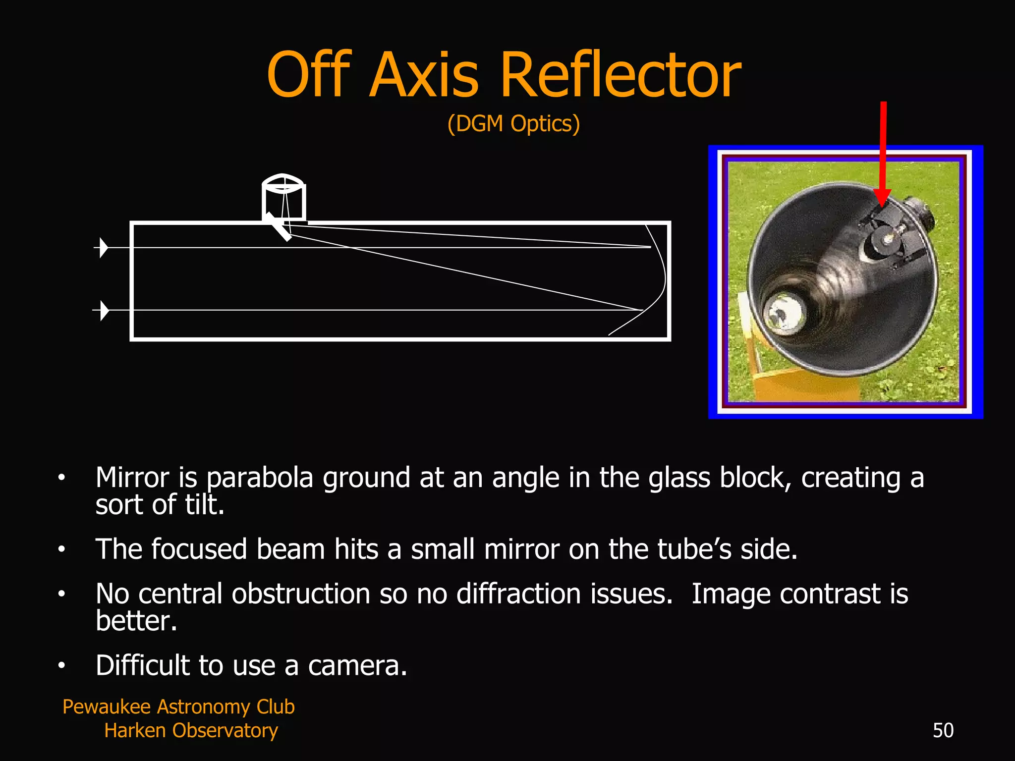 Off Axis Reflector  (DGM Optics) Mirror is parabola ground at an angle in the glass block, creating a sort of tilt.  The focused beam hits a small mirror on the tube’s side. No central obstruction so no diffraction issues.  Image contrast is better. Difficult to use a camera. Pewaukee Astronomy Club  Harken Observatory 