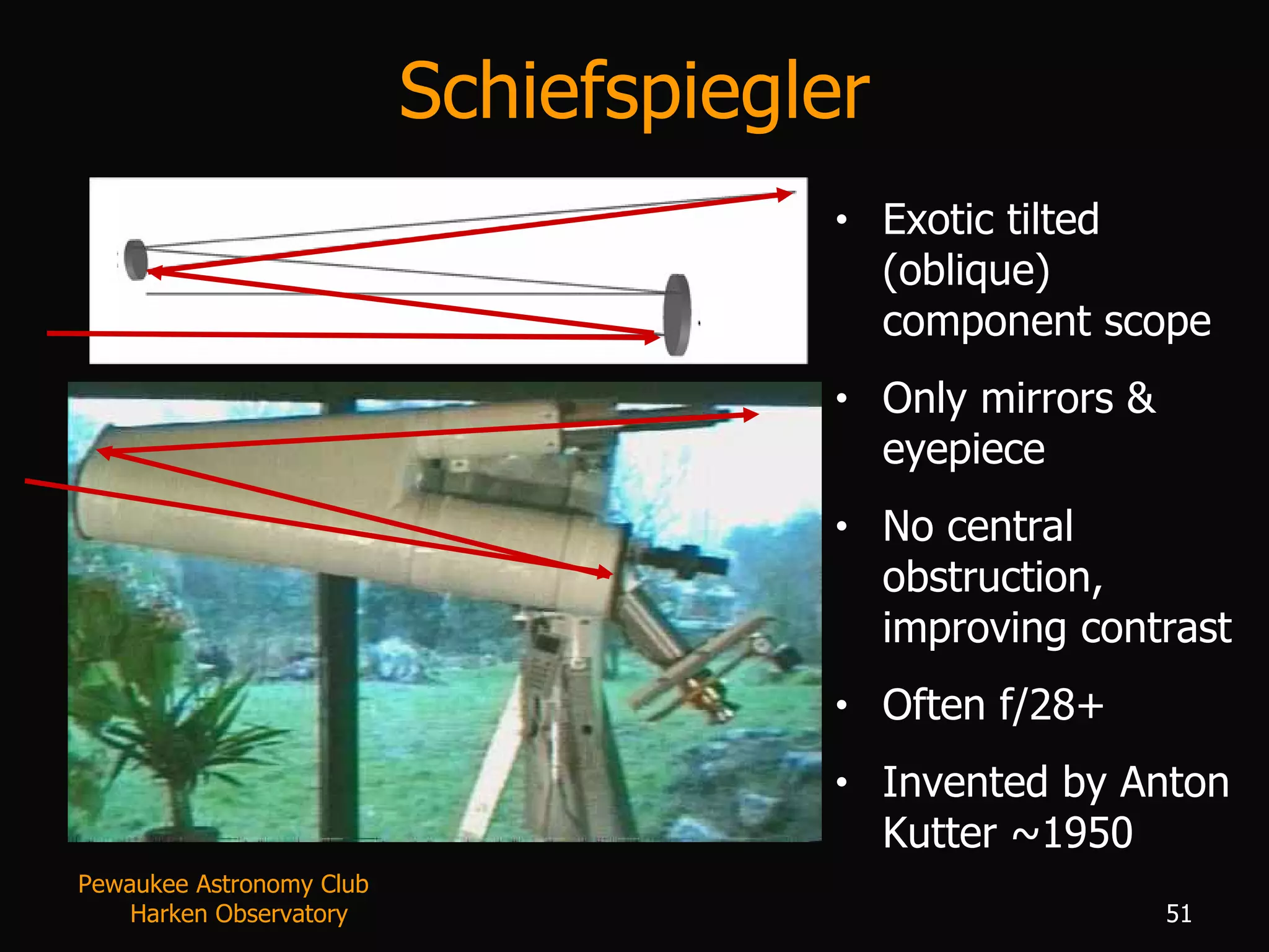 Schiefspiegler Exotic tilted (oblique) component scope Only mirrors & eyepiece No central obstruction, improving contrast Often f/28+ Invented by Anton Kutter ~1950 Pewaukee Astronomy Club  Harken Observatory 