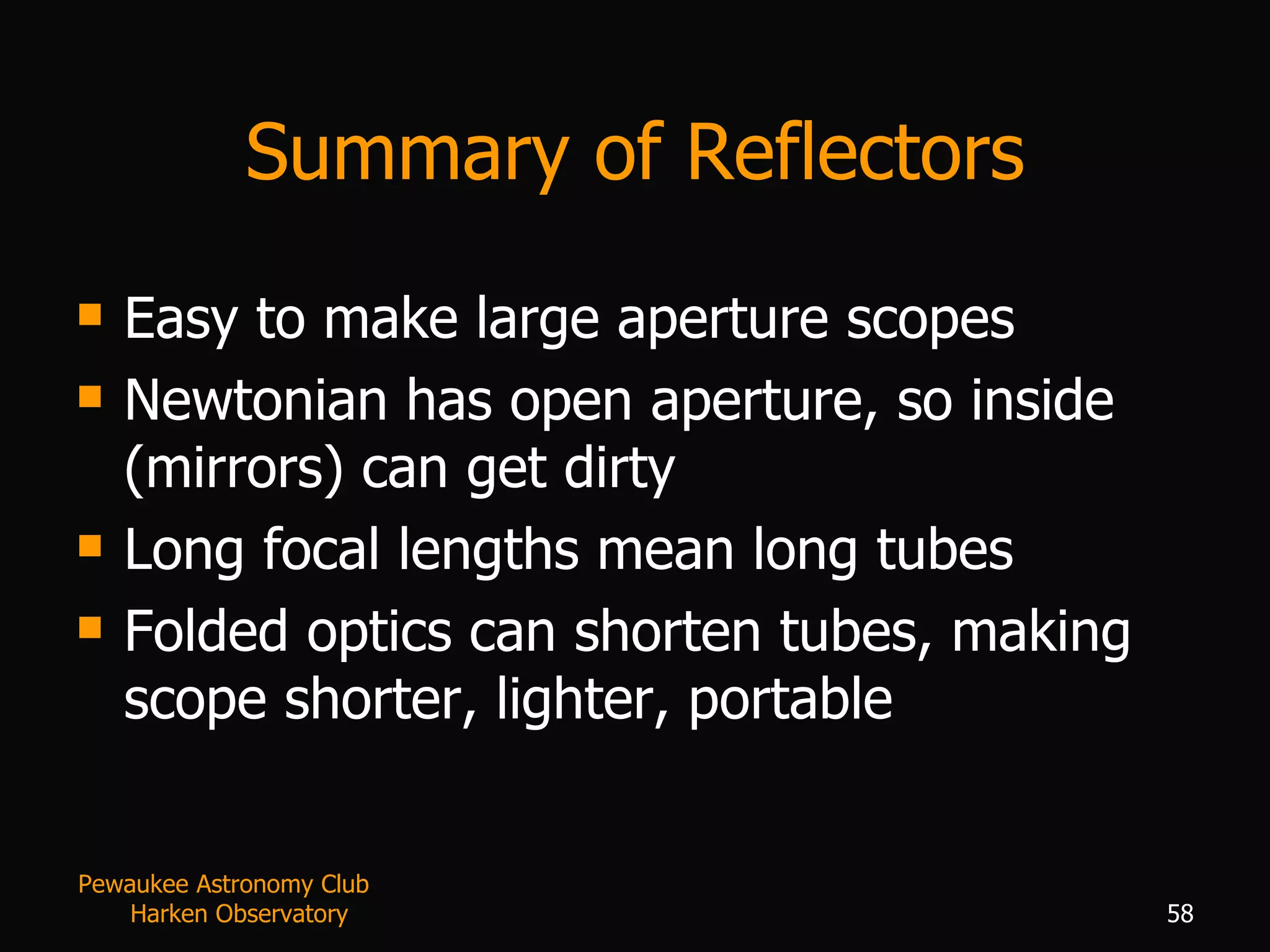 Summary of Reflectors Easy to make large aperture scopes Newtonian has open aperture, so inside (mirrors) can get dirty Long focal lengths mean long tubes Folded optics can shorten tubes, making scope shorter, lighter, portable Pewaukee Astronomy Club  Harken Observatory 