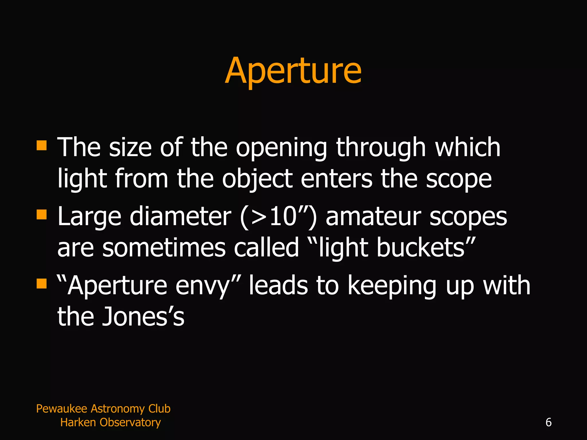 Aperture The size of the opening through which light from the object enters the scope Large diameter (>10”) amateur scopes are sometimes called “light buckets” “ Aperture envy” leads to keeping up with the Jones’s Pewaukee Astronomy Club  Harken Observatory 