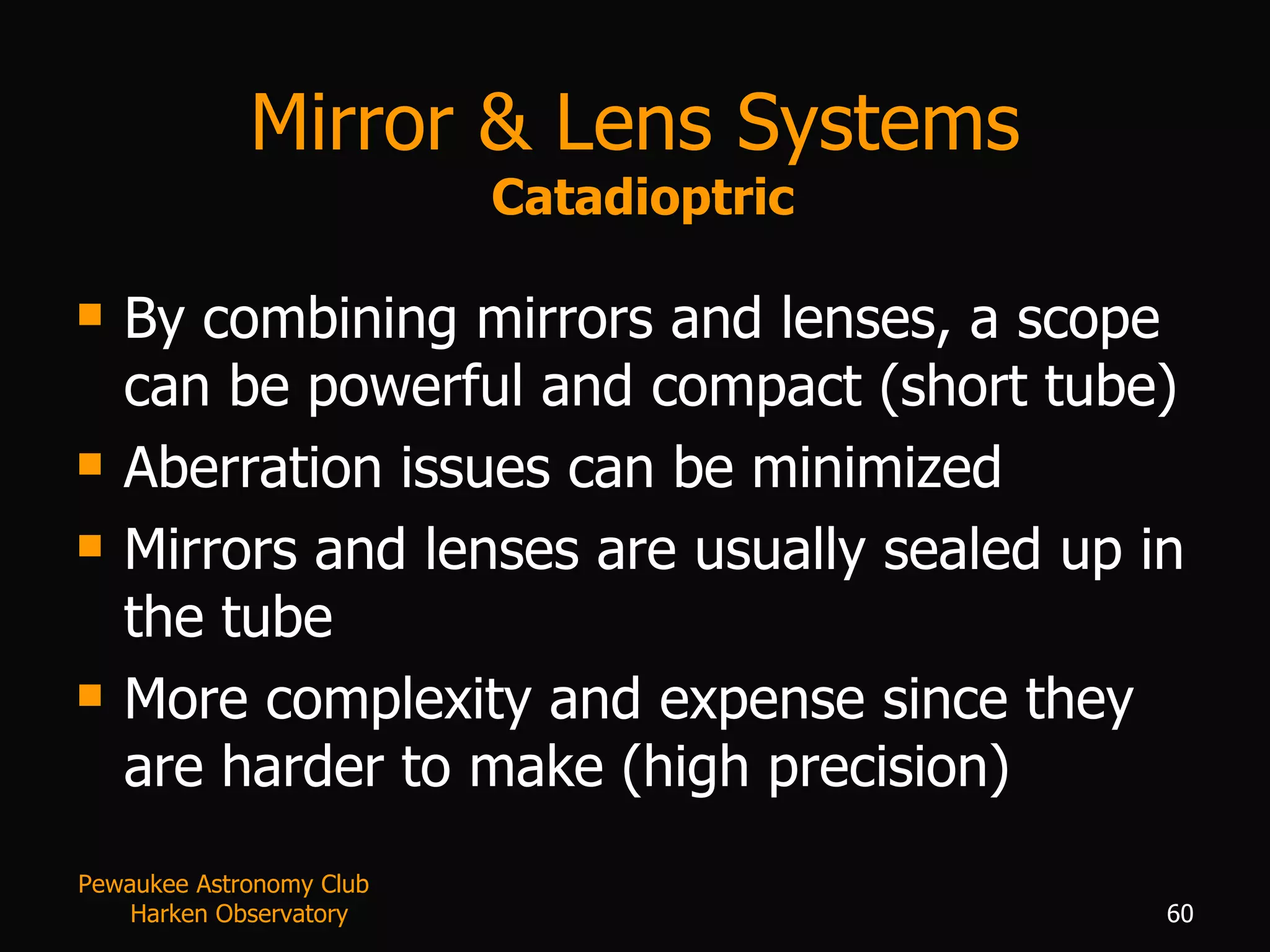 Mirror & Lens Systems   Catadioptric By combining mirrors and lenses, a scope can be powerful and compact (short tube) Aberration issues can be minimized Mirrors and lenses are usually sealed up in the tube More complexity and expense since they are harder to make (high precision) Pewaukee Astronomy Club  Harken Observatory 