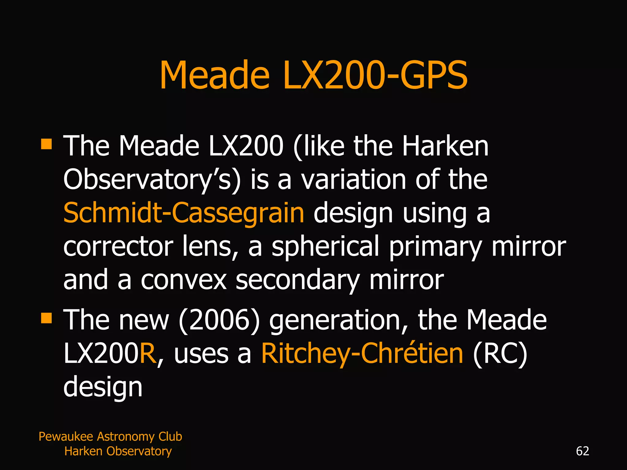 Meade LX200-GPS The Meade LX200 (like the Harken Observatory’s) is a variation of the  Schmidt-Cassegrain  design using a corrector lens, a spherical primary mirror and a convex secondary mirror The new (2006) generation, the Meade LX200 R , uses a  Ritchey-Chr é tien  (RC) design Pewaukee Astronomy Club  Harken Observatory 