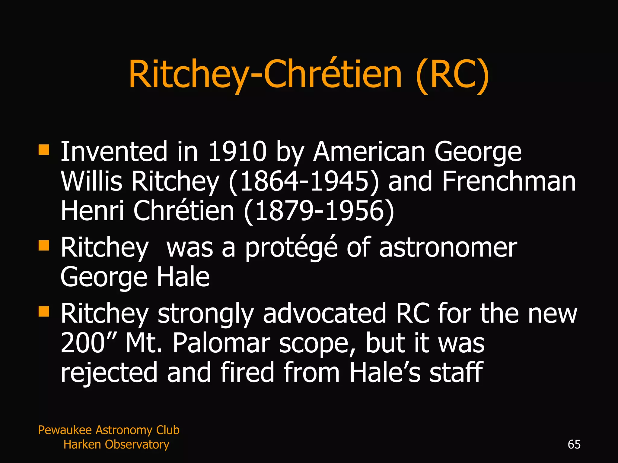 Ritchey-Chr é tien (RC) Invented in 1910 by American George Willis Ritchey (1864-1945) and Frenchman Henri Chrétien (1879-1956) Ritchey  was a protégé of astronomer George Hale Ritchey strongly advocated RC for the new 200” Mt. Palomar scope, but it was rejected and fired from Hale’s staff Pewaukee Astronomy Club  Harken Observatory 