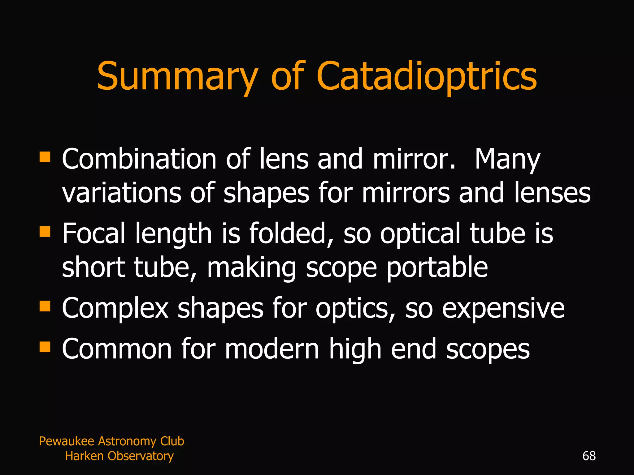 Summary of Catadioptrics Combination of lens and mirror.  Many variations of shapes for mirrors and lenses Focal length is folded, so optical tube is short tube, making scope portable Complex shapes for optics, so expensive Common for modern high end scopes Pewaukee Astronomy Club  Harken Observatory 