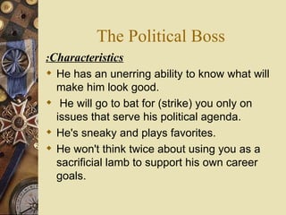 The Political Boss Characteristics : He has an unerring ability to know what will make him look good. He will go to bat for (strike) you only on issues that serve his political agenda.  He's sneaky and plays favorites.  He won't think twice about using you as a sacrificial lamb to support his own career goals. 