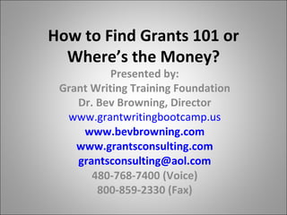 How to Find Grants 101 or Where’s the Money? Presented by: Grant Writing Training Foundation Dr. Bev Browning, Director www.grantwritingbootcamp.us www.bevbrowning.com www.grantsconsulting.com [email_address] 480-768-7400 (Voice) 800-859-2330 (Fax) 