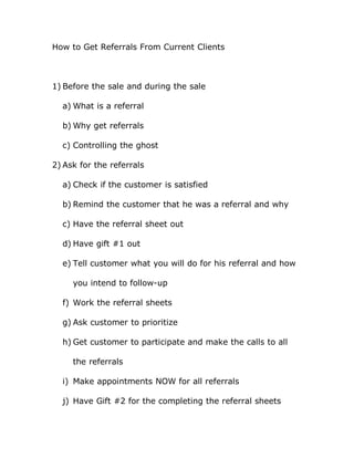 How to Get Referrals From Current Clients



1) Before the sale and during the sale

  a) What is a referral

  b) Why get referrals

  c) Controlling the ghost

2) Ask for the referrals

  a) Check if the customer is satisfied

  b) Remind the customer that he was a referral and why

  c) Have the referral sheet out

  d) Have gift #1 out

  e) Tell customer what you will do for his referral and how

     you intend to follow-up

  f) Work the referral sheets

  g) Ask customer to prioritize

  h) Get customer to participate and make the calls to all

     the referrals

  i) Make appointments NOW for all referrals

  j) Have Gift #2 for the completing the referral sheets
 