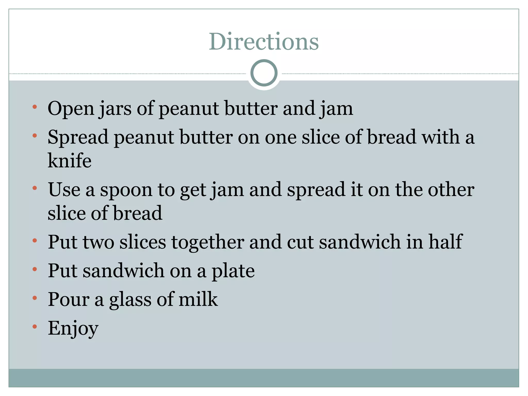 Directions Open jars of peanut butter and jam Spread peanut butter on one slice of bread with a knife Use a spoon to get jam and spread it on the other slice of bread Put two slices together and cut sandwich in half Put sandwich on a plate Pour a glass of milk Enjoy 