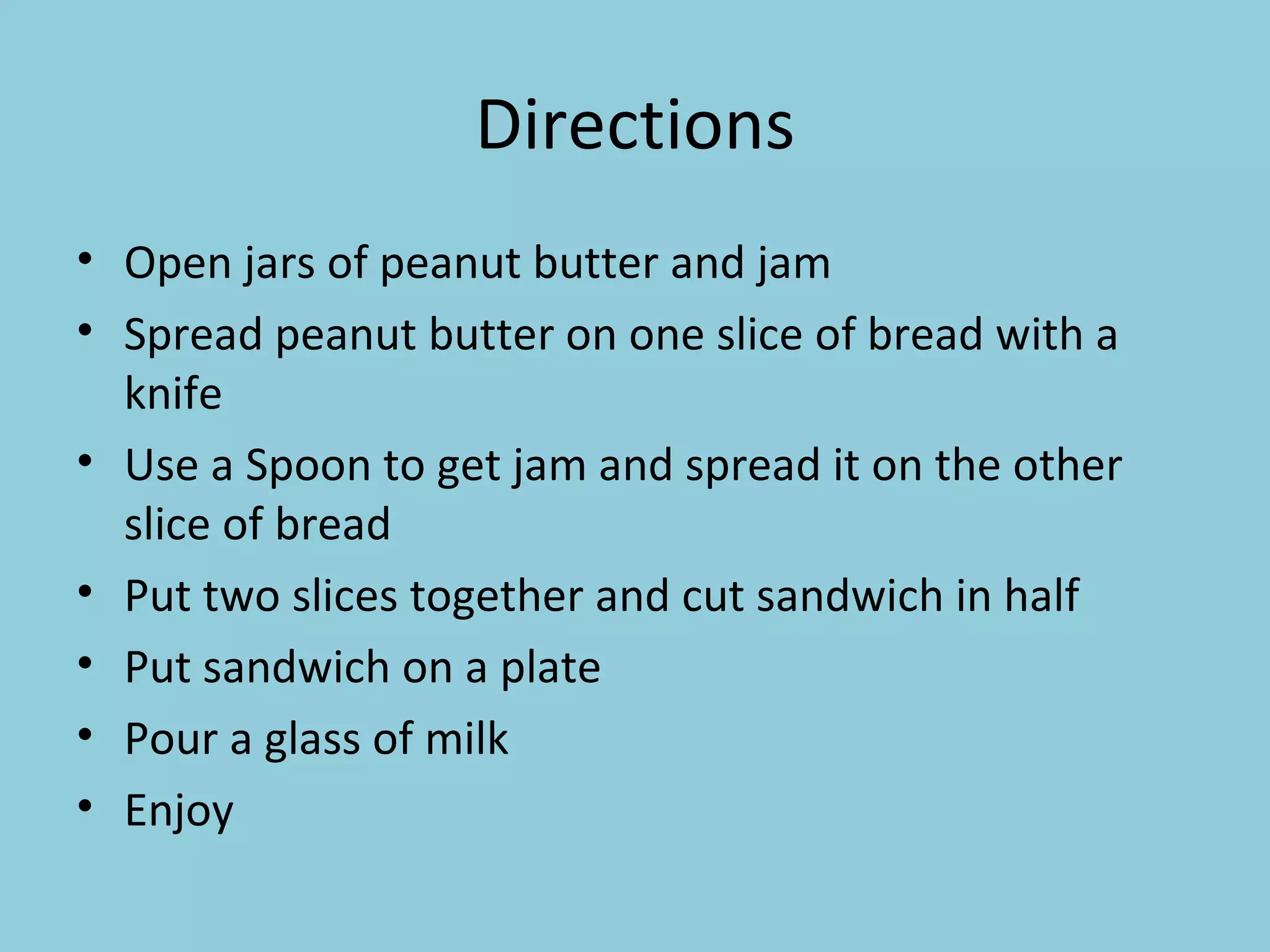 Directions Open jars of peanut butter and jam Spread peanut butter on one slice of bread with a knife Use a Spoon to get jam and spread it on the other slice of bread Put two slices together and cut sandwich in half Put sandwich on a plate Pour a glass of milk Enjoy