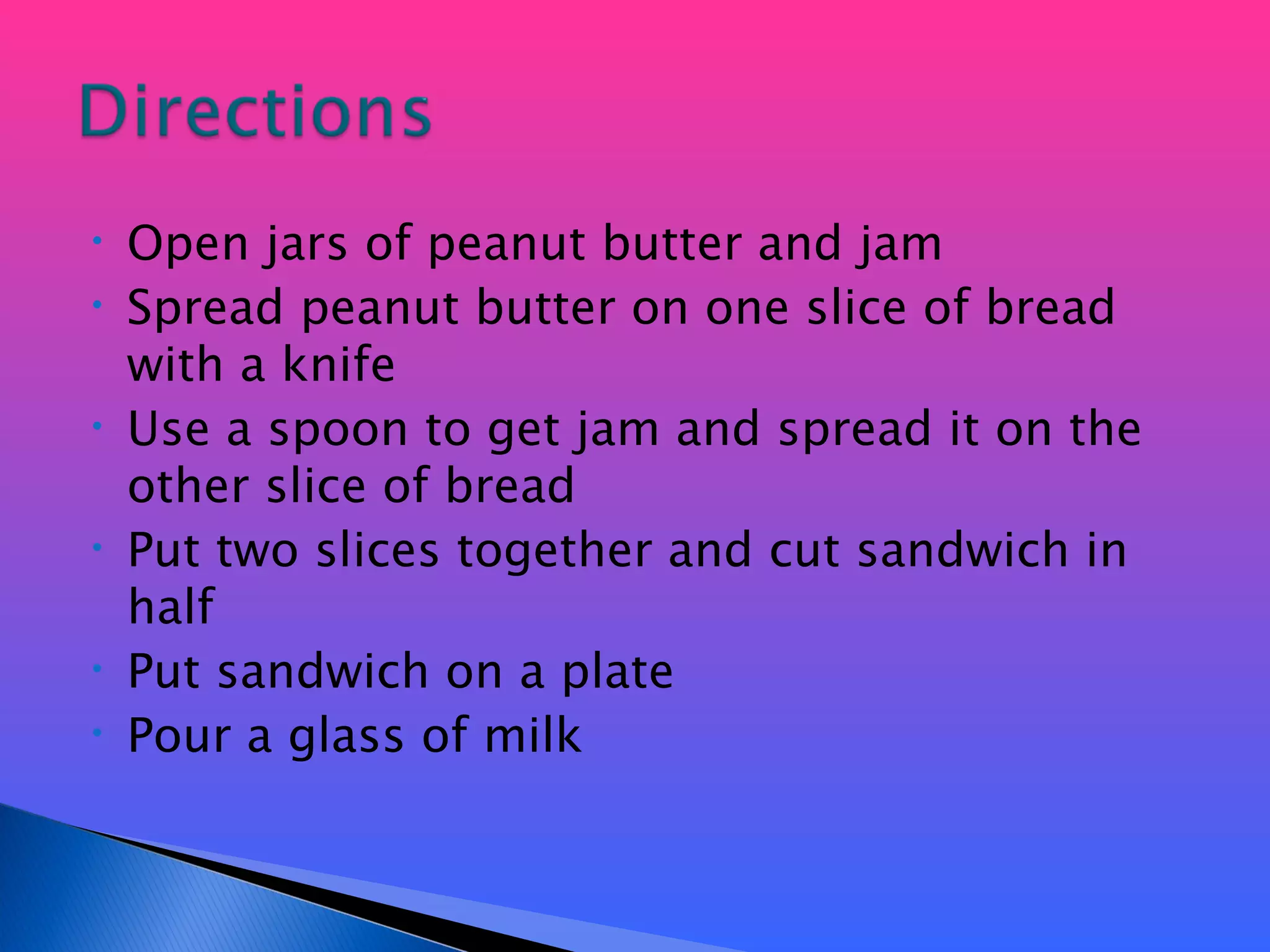 Open jars of peanut butter and jam Spread peanut butter on one slice of bread with a knife Use a spoon to get jam and spread it on the other slice of bread Put two slices together and cut sandwich in half  Put sandwich on a plate Pour a glass of milk 