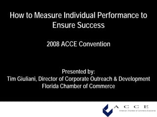 How to Measure Individual Performance to
            Ensure Success

                2008 ACCE Convention


                        Presented by:
Tim Giuliani, Director of Corporate Outreach & Development
               Florida Chamber of Commerce
 