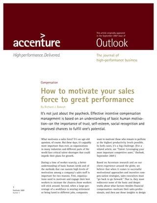 This article originally appeared
                                                                    in the September 2007 issue of




                                                                    The journal of
                                                                    high-performance business




               Compensation


               How to motivate your sales
               force to great performance
               By Richard J. Bakosh

               It’s not just about the paycheck. Effective incentive compensation
               management is based on an understanding of basic human motiva-
               tion—on the importance of trust, self-esteem, social recognition and
               improved chances to fulfill one’s potential.

               What motivates a sales force? It’s an age-old        want to motivate those who remain to perform
               question, of course. But these days, it’s arguably   at the highest productivity levels possible.
               more important than ever, as organizations           In both cases, it’s a big challenge. (For a
               in many industries and different parts of the        related article, see “Talent: Leveraging your
               world face critical talent shortages that could      most important competitive asset,” Outlook,
               impede their plans for growth.                       September 2007.)

               During a time of worker scarcity, a better           Based on Accenture research and on our
               understanding of basic human needs and of            client experience around the globe, we
               the methods that can sustain high levels of          believe that when it comes to successful
               motivation among a company’s sales staff is          motivational approaches and incentive com-
               important for two reasons. First, organiza-          pen-sation strategies, sales executives must
               tions need to motivate and engage their best         “go back to go forward.” That is, they must
               workers to increase the chances those workers        rediscover some of the basic and deeper
               will stick around. Second, when a large per-         truths about what factors—besides financial
1
               centage of a workforce is nearing retirement         compensation—motivate their sales profes-
Outlook 2007
               or being lured to different jobs, companies          sionals, and then use those insights to design
Number 3
 