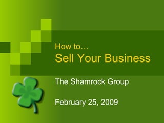 How to… Sell Your Business The Shamrock Group February 25, 2009 