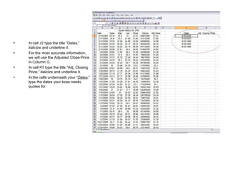 In cell J2 type the title “Dates,” italicize and underline it.  For the most accurate information, we will use the Adjusted Close Price in Column G. In cell K1 type the title “Adj. Closing Price,” italicize and underline it.  In the cells underneath your “ Dates ,” type the dates your boss needs quotes for. 