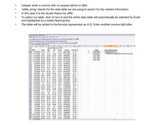 Instead, enter a comma with no spaces before or after. “ table_array” stands for the data table we are using to search for the needed information. In this case it is the Quote History for JPM. To select our table, click on box A and the entire data table will automatically be selected by Excel and highlighted by a dotted flashing line.  The table will be added to the formula represented as A:G. Enter another comma right after. 