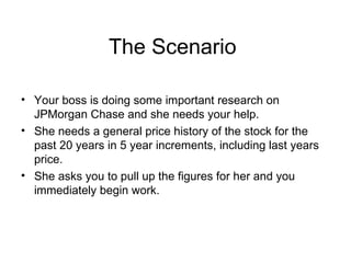 The Scenario  Your boss is doing some important research on JPMorgan Chase and she needs your help. She needs a general price history of the stock for the past 20 years in 5 year increments, including last years price. She asks you to pull up the figures for her and you immediately begin work. 
