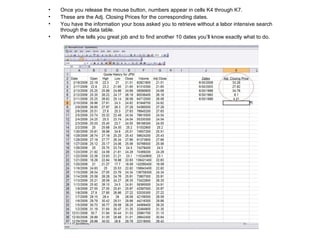Once you release the mouse button, numbers appear in cells K4 through K7. These are the Adj. Closing Prices for the corresponding dates. You have the information your boss asked you to retrieve without a labor intensive search through the data table. When she tells you great job and to find another 10 dates you’ll know exactly what to do. 