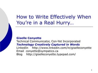 1
How to Write Effectively When
You’re in a Real Hurry…
Giselle Conyette
Technical Communicator, Con-Yet Incorporated
Technology Creatively Captured in Words
LinkedIn http://www.linkedin.com/in/giselleconyette
Email conyette@sympatico.ca
Blog http://giselleconyette.typepad.com/
 
