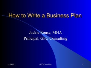 How to Write a Business Plan Jackie Rouse, MHA Principal, GFG Consulting 06/08/09 GFG Consulting 