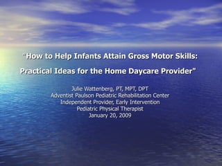 &quot;How to Help Infants Attain Gross Motor Skills: Practical Ideas for the Home Daycare Provider&quot;   Julie Wattenberg, PT, MPT, DPT Adventist Paulson Pediatric Rehabilitation Center Independent Provider, Early Intervention Pediatric Physical Therapist January 20, 2009 