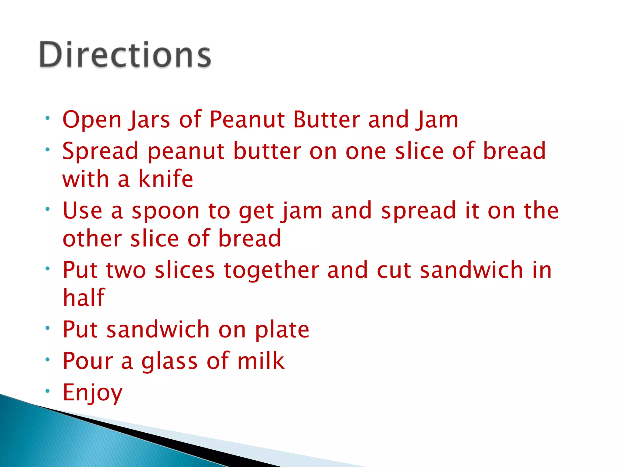 Open Jars of Peanut Butter and Jam Spread peanut butter on one slice of bread with a knife Use a spoon to get jam and spread it on the other slice of bread Put two slices together and cut sandwich in half Put sandwich on plate Pour a glass of milk Enjoy 