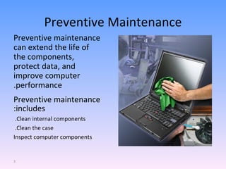 Preventive Maintenance Preventive maintenance can extend the life of the components, protect data, and improve computer performance. Preventive maintenance includes: Clean internal components.  Clean the case.  Inspect computer components 