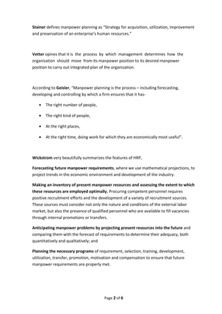 Stainer defines manpower planning as “Strategy for acquisition, utilization, improvement
and preservation of an enterprise’s human resources.”
Vetter opines that it is the process by which management determines how the
organization should move from its manpower position to its desired manpower
position to carry out integrated plan of the organization.
According to Geisler, “Manpower planning is the process – including forecasting,
developing and controlling by which a firm ensures that it has-
• The right number of people,
• The right kind of people,
• At the right places,
• At the right time, doing work for which they are economically most useful”.
Wickstrom very beautifully summarizes the features of HRP,
Forecasting future manpower requirements, where we use mathematical projections, to
project trends in the economic environment and development of the industry.
Making an inventory of present manpower resources and assessing the extent to which
these resources are employed optimally. Procuring competent personnel requires
positive recruitment efforts and the development of a variety of recruitment sources.
These sources must consider not only the nature and conditions of the external labor
market, but also the presence of qualified personnel who are available to fill vacancies
through internal promotions or transfers.
Anticipating manpower problems by projecting present resources into the future and
comparing them with the forecast of requirements to determine their adequacy, both
quantitatively and qualitatively; and
Planning the necessary programs of requirement, selection, training, development,
utilization, transfer, promotion, motivation and compensation to ensure that future
manpower requirements are properly met.
Page 2 of 6
 