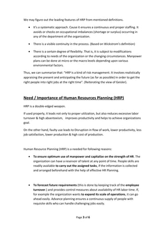 We may figure out the leading features of HRP from mentioned definitions.
• It’s a systematic approach. Cause it ensures a continuous and proper staffing. It
avoids or checks on occupational imbalances (shortage or surplus) occurring in
any of the department of the organization.
• There is a visible continuity in the process. (Based on Wickstrom’s definition)
• There is a certain degree of flexibility. That is, it is subject to modifications
according to needs of the organization or the changing circumstances. Manpower
plans can be done at micro or the macro levels depending upon various
environmental factors.
Thus, we can summarize that: “HRP is a kind of risk management. It involves realistically
appraising the present and anticipating the future (as far as possible) in order to get the
right people into right jobs at the right time”. (Reiterating the view of Geisler).
Need / Importance of Human Resources Planning (HRP)
HRP is a double-edged weapon.
If used properly, it leads not only to proper utilization, but also reduces excessive labor
turnover & high absenteeism, improves productivity and helps to achieve organizations
goal.
On the other hand, faulty use leads to Disruption in flow of work, lower productivity, less
job satisfaction, lower production & high cost of production.
Human Resource Planning (HRP) is a needed for following reasons:
• To ensure optimum use of manpower and capitalize on the strength of HR. The
organization can have a reservoir of talent at any point of time. People skills are
readily available to carry out the assigned tasks, if the information is collected
and arranged beforehand with the help of effective HR Planning.
• To forecast future requirements (this is done by keeping track of the employee
turnover.) and provides control measures about availability of HR labor time. If,
for example the organization wants to expand its scale of operations, it can go
ahead easily. Advance planning ensures a continuous supply of people with
requisite skills who can handle challenging jobs easily.
Page 3 of 6
 