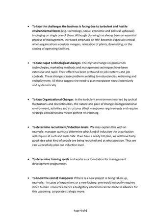 • To face the challenges the business is facing due to turbulent and hostile
environmental forces (e.g. technology, social, economic and political upheaval)
impinging on single one of them. Although planning has always been an essential
process of management, increased emphasis on HRP becomes especially critical
when organizations consider mergers, relocation of plants, downsizing, or the
closing of operating facilities.
• To face Rapid Technological Changes. The myriad changes in production
technologies, marketing methods and management techniques have been
extensive and rapid. Their effect has been profound on job contents and job
contexts. These changes cause problems relating to redundancies, retraining and
redeployment. All these suggest the need to plan manpower needs intensively
and systematically.
• To face Organizational Changes. In the turbulent environment marked by cyclical
fluctuations and discontinuities, the nature and pace of changes in organizational
environment, activities and structures affect manpower requirements and require
strategic considerations means perfect HR Planning.
• To determine recruitment/induction levels. We may explain this with an
example: manager wants to determine what kind of induction the organization
will require at such and such date. If we have a ready HR plan, we will have fairly
good idea what kind of people are being recruited and at what position. Thus we
can successfully plan our induction level.
• To determine training levels and works as a foundation for management
development programmes
• To know the cost of manpower if there is a new project is being taken up,
example: in cases of expansions or a new factory, one would naturally requires
more human resources, hence a budgetary allocation can be made in advance for
this upcoming corporate strategic move.
Page 4 of 6
 