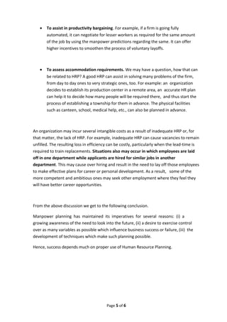 • To assist in productivity bargaining. For example, if a firm is going fully
automated, it can negotiate for lesser workers as required for the same amount
of the job by using the manpower predictions regarding the same. It can offer
higher incentives to smoothen the process of voluntary layoffs.
• To assess accommodation requirements. We may have a question, how that can
be related to HRP? A good HRP can assist in solving many problems of the firm,
from day to day ones to very strategic ones, too. For example: an organization
decides to establish its production center in a remote area, an accurate HR plan
can help it to decide how many people will be required there, and thus start the
process of establishing a township for them in advance. The physical facilities
such as canteen, school, medical help, etc., can also be planned in advance.
An organization may incur several intangible costs as a result of inadequate HRP or, for
that matter, the lack of HRP. For example, inadequate HRP can cause vacancies to remain
unfilled. The resulting loss in efficiency can be costly, particularly when the lead-time is
required to train replacements. Situations also may occur in which employees are laid
off in one department while applicants are hired for similar jobs in another
department. This may cause over hiring and result in the need to lay off those employees
to make effective plans for career or personal development. As a result, some of the
more competent and ambitious ones may seek other employment where they feel they
will have better career opportunities.
From the above discussion we get to the following conclusion.
Manpower planning has maintained its imperatives for several reasons: (i) a
growing awareness of the need to look into the future, (ii) a desire to exercise control
over as many variables as possible which influence business success or failure, (iii) the
development of techniques which make such planning possible.
Hence, success depends much on proper use of Human Resource Planning.
Page 5 of 6
 
