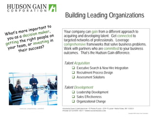 Building Leading Organizations
                            to
                     ortant
                im p
      ’s more ion maker,                        Your company can gain from a different approach to
What           cis
      as a de ht people on                      acquiring and developing talent. Get connected to
 you           rig            in
      ng the
                                                targeted networks of professionals. Leverage
                      vesting
  tti
ge              o r in
        team,
                                                comprehensive frameworks that solve business problems.
                       ess?
 your        ir succ                            Work with partners who are committed to your business
         the                                    outcomes. That’s the Hudson Gain difference.

                                                Talent Acquisition
                                                            Executive Search & New Hire Integration
                                                            Recruitment Process Design
                                                            Assessment Solutions

                                                Talent Development
                                                            Leadership Development
                                                            Sales Effectiveness
                                                            Organizational Change
         connected, comprehensive, committed   Hudson Gain Corporation 5 Penn Plaza 23rd Floor New York, NY 10001
                                               Phone (212) 835 1601 www.hudsongain.com
                                                                                                           Copyright 2008 Hudson Gain Corporation
 