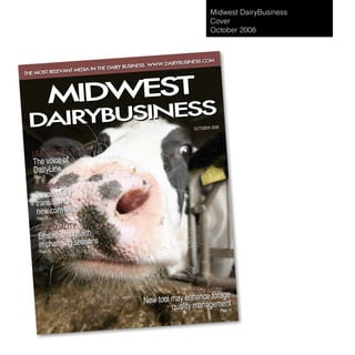 Midwest DairyBusiness
                                                                          Cover
                                                                          October 2008



                                                               ESS.COM
                                                   W.DAIRYBUSIN
                                       BUSINESS. WW
                           THE DAIRY
             VANT MEDIA IN
THE MOST RELE




               IDWEST
              M
      BUSINESS
 DAIRY                                                          OC TO BE R 200 8




   LEADING OFF
   The voice of
   DairyLine
   Page 10

   FEEDING:
    Successfully
    transition to
    new corn silage
    Page 16

     MILK QUALITY:
     Ensure teat health s
     in changing season
      Page 22




                                                               TECHNOLOGY
                                                                   e forage
                                              New tool may enhancagement
                                                       quality man      Page 14
 