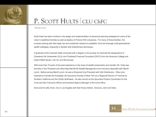 14 
P. SCOTT HULTS CLU ChFC
Scott Hults has been involved in the design and implementation of advanced planning strategies for some of the
nation’s wealthiest families as well as leaders of Fortune 500 companies. For many of these families, this
involves working with their legal, tax and investment advisors to establish, fund and leverage multi-generational
wealth strategies, frequently in tandem with philanthropic techniques.
A graduate of the Colorado State University with a degree in Accounting, he received the designations of
Chartered Life Underwriter (CLU) and Chartered Financial Consultant (ChFC) from the American College and
holds FINRA Series 7,26, 63, and 66 licenses.
With more than 16 years of focused experience in the areas of wealth preservation and transfer, Mr. Hults was
formerly a Vice President and Ultra-High-Net-Worth Wealth Management and Insurance Specialist with Merrill
Lynch. Before joining Merrill Lynch, he was a Divisional Vice President with AXA Distributors. Other prior
experience includes the Equitable Life Assurance Society of New York as a Regional Director of Training for
Southern California and the Pacific Northwest. He also served as the Securities Product Coordinator for the
Irvine and San Francisco offices and Assistant Agency Manager of the Irvine office.
Scott and his wife, Emer, live in Los Angeles with their three children, Veronica, John and Sofia.
P R I N C I P A L
 