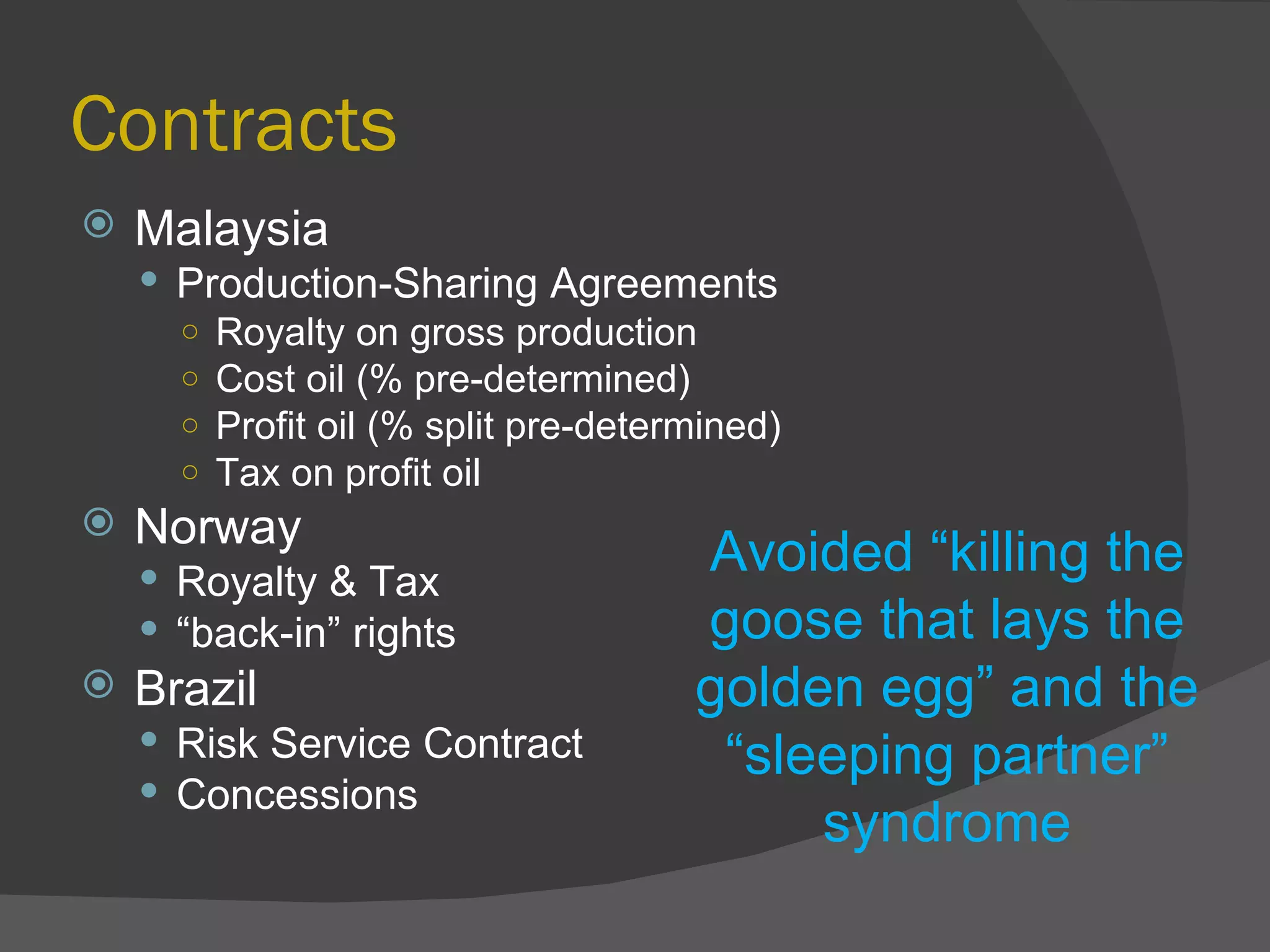 Contracts Malaysia Production-Sharing Agreements Royalty on gross production Cost oil (% pre-determined) Profit oil (% split pre-determined) Tax on profit oil Norway Royalty & Tax  “ back-in” rights Brazil Risk Service Contract Concessions Avoided “killing the goose that lays the golden egg” and the “sleeping partner” syndrome 