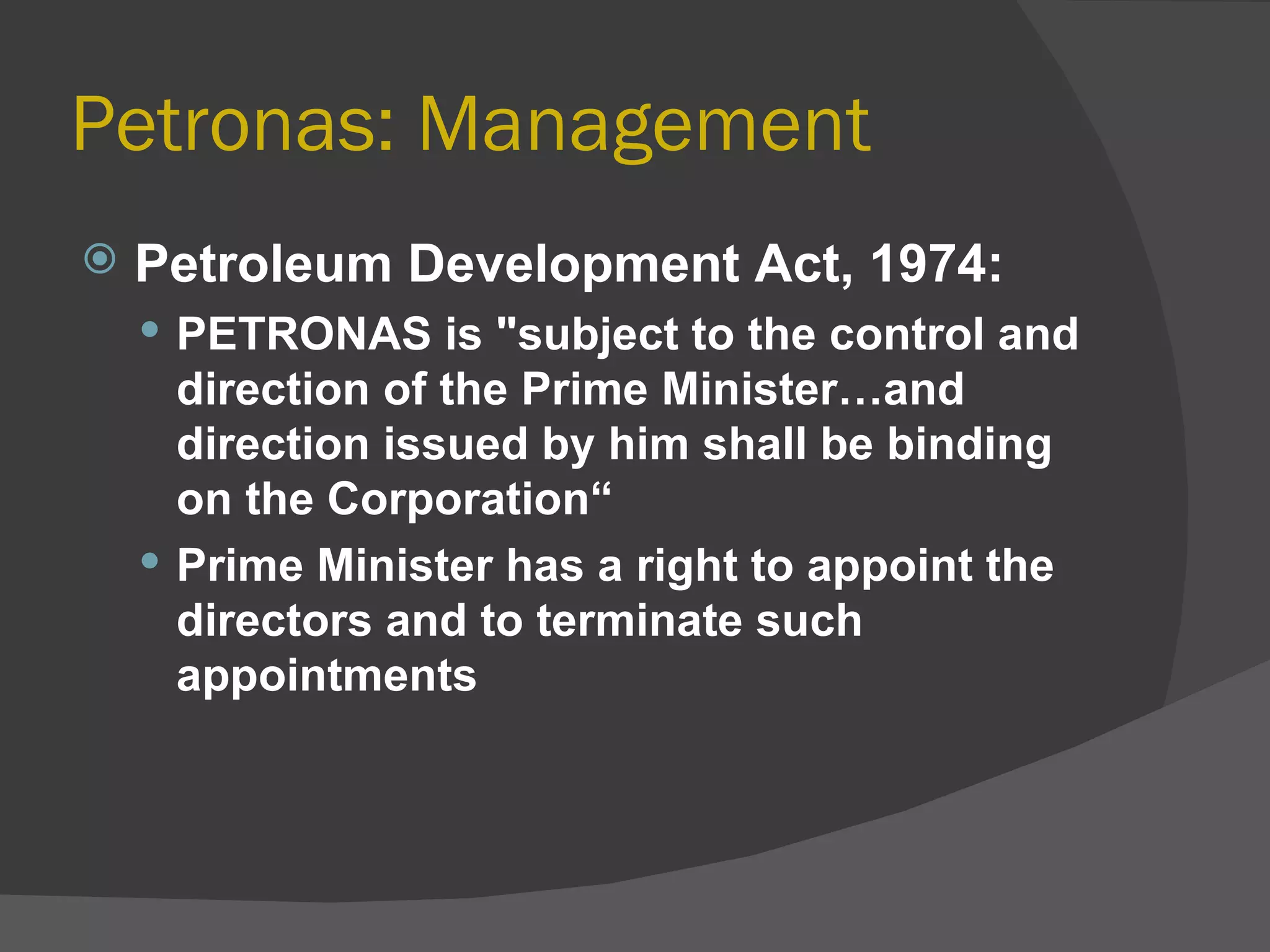 Petronas: Management Petroleum Development Act, 1974: PETRONAS is "subject to the control and direction of the Prime Minister…and direction issued by him shall be binding on the Corporation“ Prime Minister has a right to appoint the directors and to terminate such appointments  