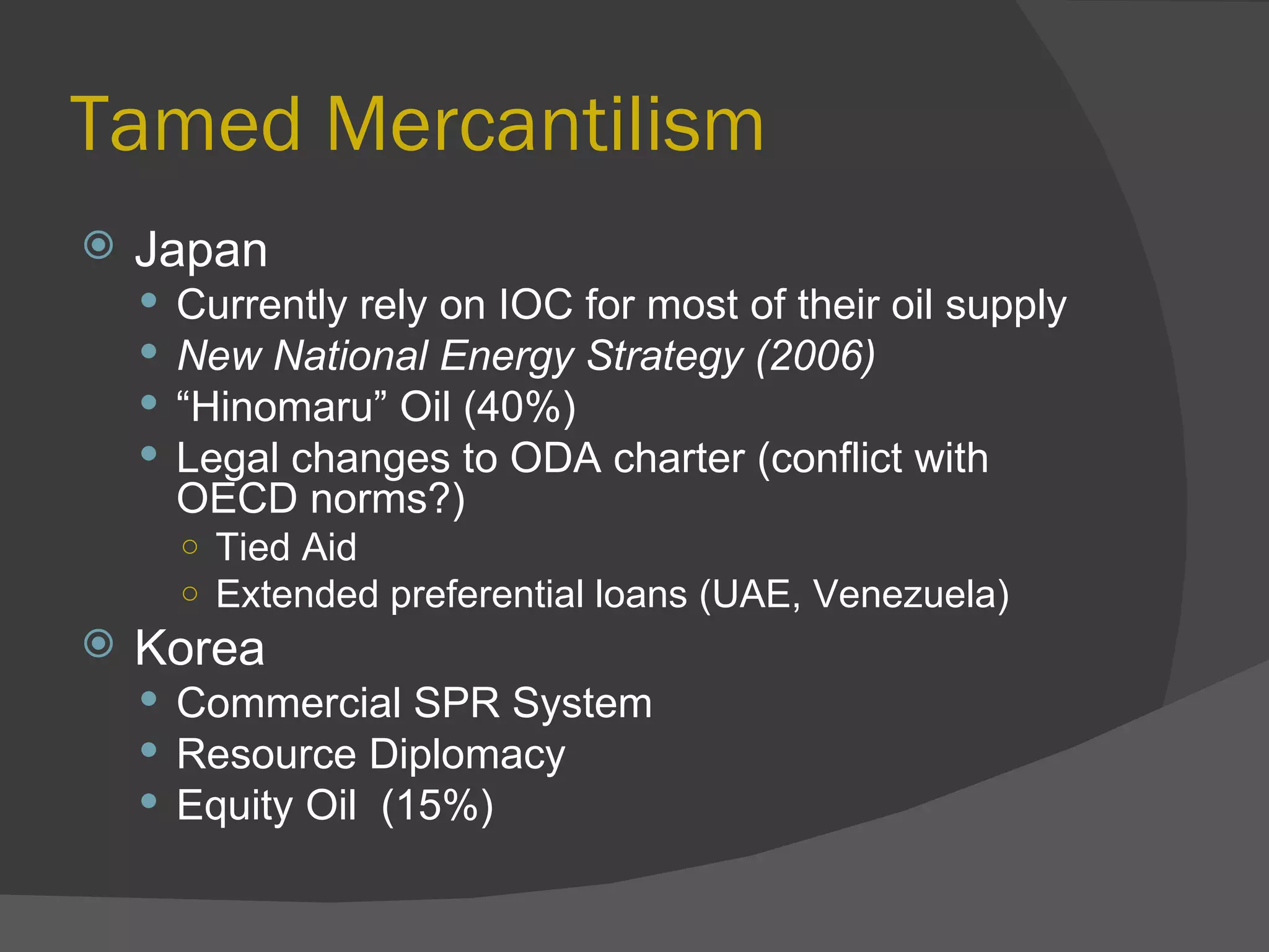 Tamed Mercantilism Japan Currently rely on IOC for most of their oil supply New National Energy Strategy (2006) “ Hinomaru” Oil (40%) Legal changes to ODA charter (conflict with OECD norms?) Tied Aid  Extended preferential loans (UAE, Venezuela) Korea Commercial SPR System Resource Diplomacy Equity Oil  (15%) 