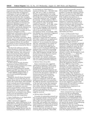 45618 Federal Register / Vol. 72, No. 157 / Wednesday, August 15, 2007 / Rules and Regulations
www.ssa.gov/employer/ssnv.htm. If an
employer uses one of these verification
tools and learns that an employee’s
combination of name and SSN do not
match SSA records, this safe-harbor
procedure technically does not apply.
Nor does this rule extend to information
received through participation in the
USCIS’ EEV Program or ICE Mutual
Agreement between Government and
Employers (IMAGE) program. In an
effort to clarify this, DHS has amended
(l)(1)(iii)(B) to specifically reference, as
an example, earnings on Form W–2.
However, DHS fully considers all of an
employer’s attempts to verify
employment authorization status and to
employ only authorized workers in
determining whether to pursue
sanctions. All of these good-faith efforts
militate against such sanctions. The rule
provides a distinct safe-harbor provision
if an employer follows the specified
procedures in those instances where the
employer has been contacted by SSA or
DHS.
The final rule addresses only the
limited situation in which the employer
receives a no-match letter from SSA or
DHS. DHS, however, may exercise its
prosecutorial discretion favorably for
employers who take other affirmative
steps to ensure that they do not employ
aliens who are not authorized to work
in the United States, such as the
affirmative use of:
• SSA’s Social Security Number
Verification System (SSNVS) (see
http://www.ssa.gov/employer/ssnv.htm),
• USCIS’ Systematic Alien
Verification for Entitlements (SAVE)
Program and EEV (see https://www.vis-
dhs.com/EmployerRegistration), or
• ICE’s IMAGE program (http://
www.ice.gov/partners/opaimage/
index.htm).
Employers should always document
their efforts to ensure that they do not
employ aliens who are not authorized to
work in the United States. SSA and EEV
do not routinely provide documentary
evidence of internet or other verification
attempts, but employers can print
screens to record their actions and both
SSA and DHS computer systems record
all transactions. The employer’s best
interest lies in recording its own efforts
so that such documentation can be
provided in any later inspections.
2. Labor Certification or an Application
for Prospective Employer
Other commenters suggested
clarifying the ‘‘Labor Certification or an
Application for Prospective Employer’’
example in paragraph (l)(1)(iii)(A) of the
proposed rule. The proposed rule
adopted this language directly from the
existing 8 CFR 274a.1(l)(1)(ii), which is
in turn based on United States v.
American McNair, Inc., 1 OCAHO 1846
(No. 285; Jan. 8, 1991). In American
McNair, an administrative law judge
upheld the INS’s finding of constructive
knowledge because the employer knew
a particular employee was ‘‘ineligible
for amnesty’’ and the employer filed a
labor certificate and employment-based
visa petition in order ‘‘to get [the
employee] legalized.’’ Id. at 1846, 1854–
55. As some commenters pointed out,
however, the language in the proposed
rule could be confusing and it does not
refer to any particular named
documents or forms. Accordingly, DHS
has adopted one commenter’s suggested
revision. The rule now includes
language providing that ‘‘[a]n
employee’s request that the employer
file a labor certification or employment-
based visa petition on behalf of the
employee’’ as an example of a situation
that may, depending on the totality of
relevant circumstances, require an
employer to take reasonable steps in
order to avoid a finding by DHS that the
employer has constructive knowledge
that the employee is an unauthorized
alien. DHS recognizes, though, that not
all situations involving such a request
will be evidence of constructive
knowledge—for example, employers
may have work-authorized employees
who are seeking permanent residency.
3. Written Notice From SSA
Some commenters also suggested
clarifying an employer’s duties under
the proposed safe-harbor provision at
(l)(2)(i)(A)(2), stating that the rule
should not indicate that employers are
responsible for advising employees how
to resolve the discrepancy with SSA or
determining what documentation
employees may need to resolve the
discrepancy. DHS agrees that the
employer’s obligation under the safe-
harbor procedure does not extend this
far. DHS has therefore amended the text
of the final rule to state that employers
need only advise the employee of the
time within which the discrepancy must
be resolved and share with the
employee any guidance the SSA notice
may provide on how the discrepancy
might be resolved.
4. Written Notice From DHS
A number of commenters pointed out
that paragraph (l)(2)(ii) of the proposed
rule, which sets forth a procedure to
follow after receiving written notice
from DHS, only speaks of an employer’s
responsibilities to address the questions
about employment authorization raised
in the DHS notice, and does not
mention what role an employee has in
resolving these questions. These DHS
letters, which are generally issued by
ICE on behalf of DHS, usually contain
guidance on steps the employer should
take to avoid sanctions from DHS and
provide a point of contact within DHS
if the employer has questions or
believes the letter has been issued in
error. The particular steps that an
employer or employee would take to
resolve any error or discrepancy may
depend on the facts and circumstances
of each case. Thus, DHS agrees that
employees may have a role in resolving
discrepancies if the letter is issued in
error, but declines to amend the DHS
safe-harbor procedure.
5. Clarity and Reasonable Steps
A number of commenters expressed
concern that the proposed rule does not
provide enough clarity because it
includes too many optional steps and
references to vague notions of
reasonableness. For example, paragraph
(l)(2)(A)(1) of the proposed rule lists an
employer’s obligations under the SSA
safe-harbor procedure, but begins by
stating that an employer must ‘‘take[ ]
reasonable steps, within 14 days, to
attempt to resolve the discrepancy; such
steps may include * * *.’’ Since the
purpose of the rule is to provide
employers with clarity, DHS has
amended the safe-harbor procedure to
provide clearer steps for employers to
take and particular time frames in
which the employers should complete
the steps. DHS has removed the
references to ‘‘reasonable steps’’ in the
safe-harbor procedure because this
procedure is itself a combination of
reasonable steps. As noted in the
proposed rule, there may be other
reasonable steps. This regulation,
however, identifies the combination of
reasonable steps that DHS has approved
for resolution of notices from SSA and
DHS, and it is the only combination of
steps that will guarantee that DHS will
not use the employer’s receipt of the
notices from SSA and DHS as evidence
of the employer’s constructive
knowledge that its employee is an
unauthorized alien.
6. Verification and Recordkeeping
Some commenters have expressed
concern over the recordkeeping
requirements under the safe-harbor
procedure. For example, paragraphs
(l)(2)(i)(A)(1) and (l)(2)(i)(A)(2) of the
proposed rule required employers to
make records, but the proposed rule did
not specify the manner of recordkeeping
for verified resolutions of SSA
discrepancies. Also, the recordkeeping
requirements for the Form I–9
verification under (l)(2)(iii) suggested to
some that employers would need to
VerDate Aug<31>2005 14:56 Aug 14, 2007 Jkt 211001 PO 00000 Frm 00008 Fmt 4700 Sfmt 4700 E:FRFM15AUR1.SGM 15AUR1
ebenthallonPRODPC61withRULES
35
 